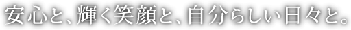安心と、輝く笑顔と、自分らしい日々と。